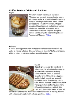 Coffee Terms - Drinks and Recipes
ffogato
An Italian dessert drowning in espresso.
Affogatos can be made by covering ice cream
with strong coffee. A typical Italian Affogato is a
scoop of vanilla gelato covered with a shot of
espresso and served immediately. Affogatos
should not have too much melted ice cream or
gelato, and should be bitter-sweet with a
combination of textures. Popular Affogatos
include Vanilla Affogato, Mocha Affogato, and
Peppermint Affogato. Video
Americano
A coffee beverage made from a shot or two of espresso mixed with hot
water to make a full sized drink. Americano is short for "Caffe Americano",
which is Italian for espresso coffee served American style.
Biscotti
Biscotti (pronounced "bis-koh-tee"), in
Italian, refers to twice baked cookies. In
North America, biscotti are mostly
associated with coffee. A Biscotto
(singular form of Biscotti) is a dipping
cookie. In Italy biscotti are generally
dipped into wine. Traditionally, biscotti
were almond flavored. Today, because of
their popularity in coffee houses, many
different ingredients are added: dried
fruits, chocolate, nuts, seeds, spices, etc.
Biscotti are often served frozen with melted chocolate or frosting, topped
with nuts or even coated with colored sprinkles. Video
 