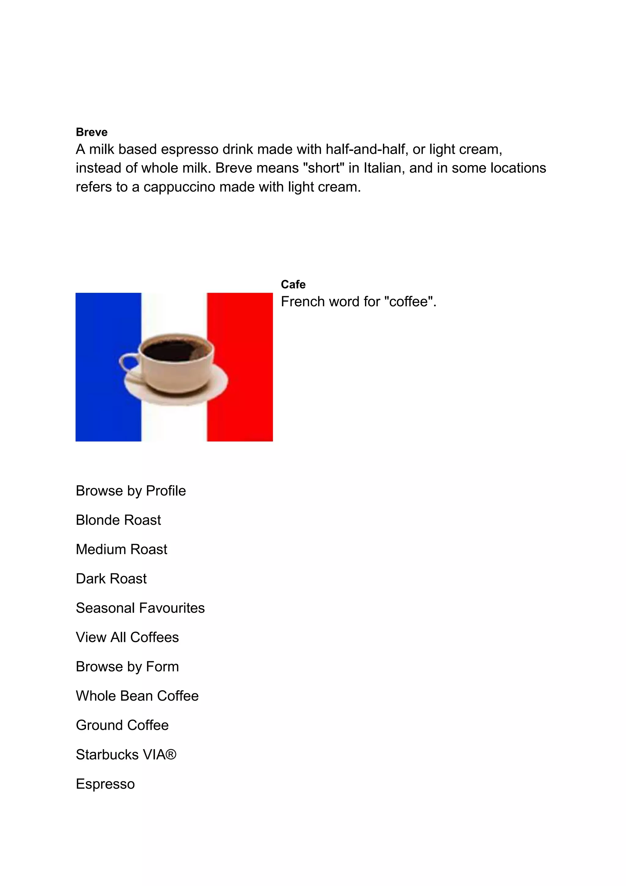 Breve
A milk based espresso drink made with half-and-half, or light cream,
instead of whole milk. Breve means "short" in Italian, and in some locations
refers to a cappuccino made with light cream.
Cafe
French word for "coffee".
Browse by Profile
Blonde Roast
Medium Roast
Dark Roast
Seasonal Favourites
View All Coffees
Browse by Form
Whole Bean Coffee
Ground Coffee
Starbucks VIA®
Espresso
 