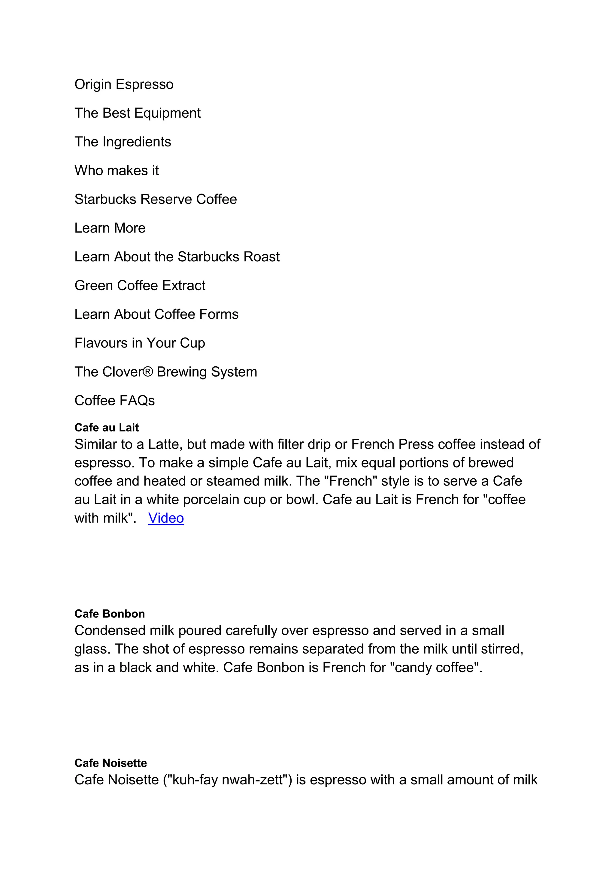Origin Espresso
The Best Equipment
The Ingredients
Who makes it
Starbucks Reserve Coffee
Learn More
Learn About the Starbucks Roast
Green Coffee Extract
Learn About Coffee Forms
Flavours in Your Cup
The Clover® Brewing System
Coffee FAQs
Cafe au Lait
Similar to a Latte, but made with filter drip or French Press coffee instead of
espresso. To make a simple Cafe au Lait, mix equal portions of brewed
coffee and heated or steamed milk. The "French" style is to serve a Cafe
au Lait in a white porcelain cup or bowl. Cafe au Lait is French for "coffee
with milk". Video
Cafe Bonbon
Condensed milk poured carefully over espresso and served in a small
glass. The shot of espresso remains separated from the milk until stirred,
as in a black and white. Cafe Bonbon is French for "candy coffee".
Cafe Noisette
Cafe Noisette ("kuh-fay nwah-zett") is espresso with a small amount of milk
 