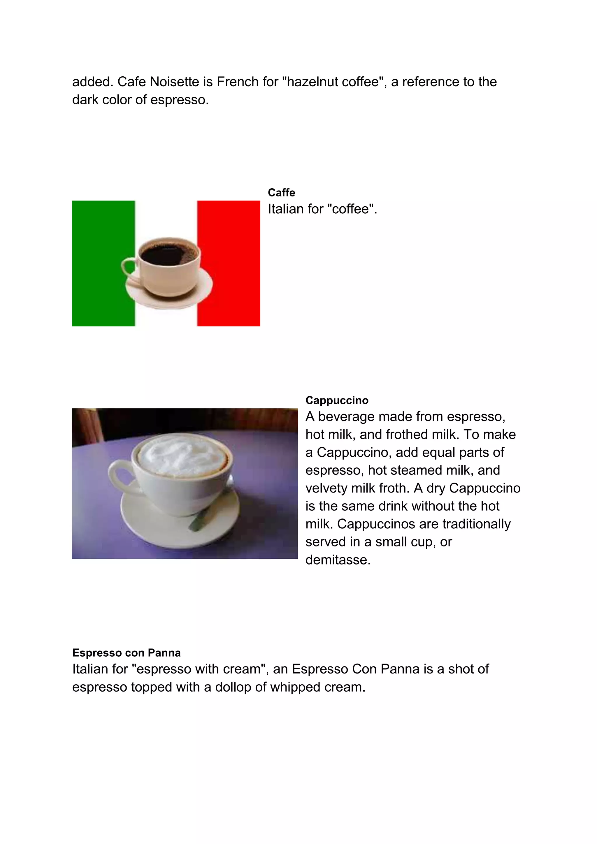 added. Cafe Noisette is French for "hazelnut coffee", a reference to the
dark color of espresso.
Caffe
Italian for "coffee".
Cappuccino
A beverage made from espresso,
hot milk, and frothed milk. To make
a Cappuccino, add equal parts of
espresso, hot steamed milk, and
velvety milk froth. A dry Cappuccino
is the same drink without the hot
milk. Cappuccinos are traditionally
served in a small cup, or
demitasse.
Espresso con Panna
Italian for "espresso with cream", an Espresso Con Panna is a shot of
espresso topped with a dollop of whipped cream.
 