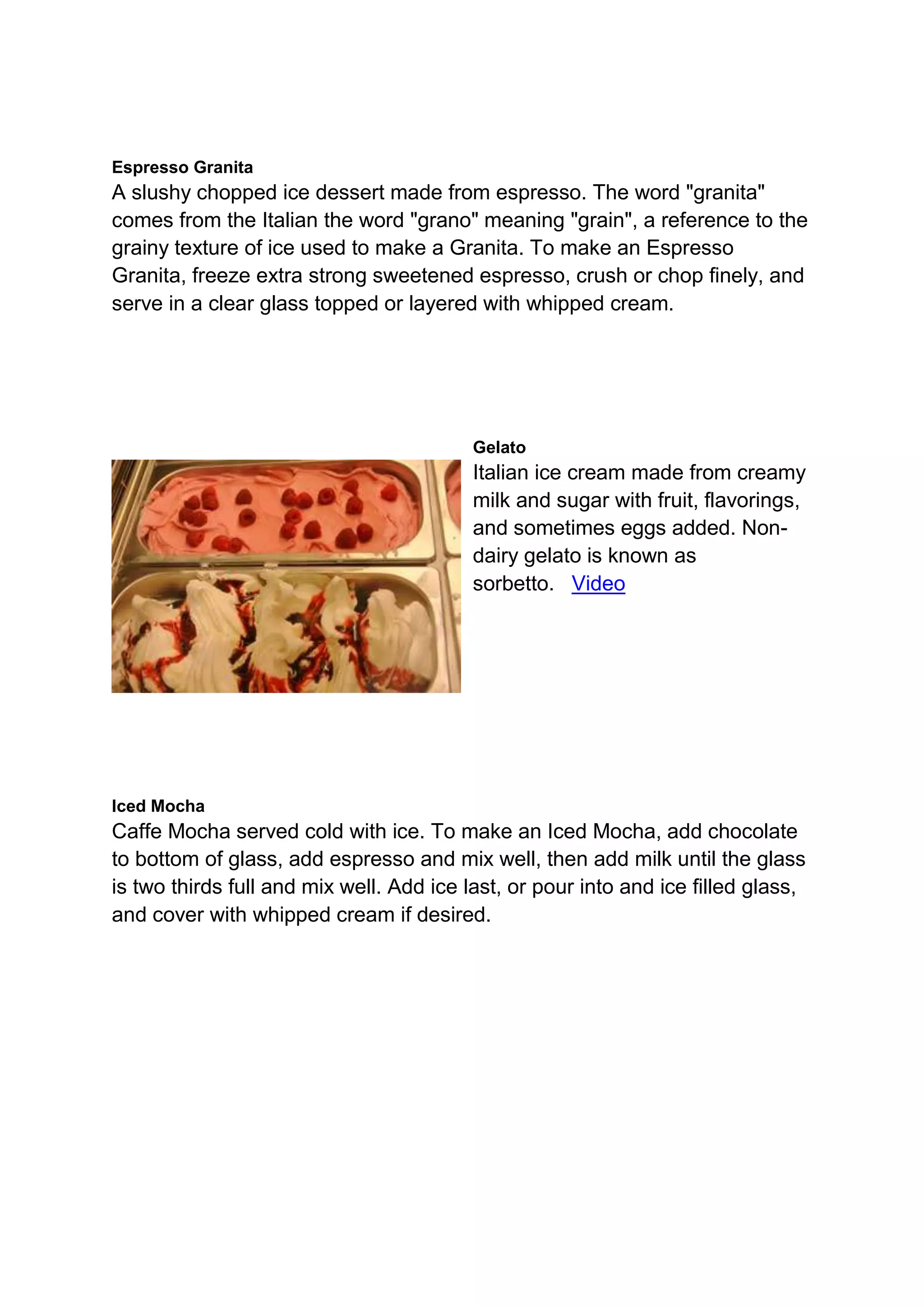 Espresso Granita
A slushy chopped ice dessert made from espresso. The word "granita"
comes from the Italian the word "grano" meaning "grain", a reference to the
grainy texture of ice used to make a Granita. To make an Espresso
Granita, freeze extra strong sweetened espresso, crush or chop finely, and
serve in a clear glass topped or layered with whipped cream.
Gelato
Italian ice cream made from creamy
milk and sugar with fruit, flavorings,
and sometimes eggs added. Non-
dairy gelato is known as
sorbetto. Video
Iced Mocha
Caffe Mocha served cold with ice. To make an Iced Mocha, add chocolate
to bottom of glass, add espresso and mix well, then add milk until the glass
is two thirds full and mix well. Add ice last, or pour into and ice filled glass,
and cover with whipped cream if desired.
 