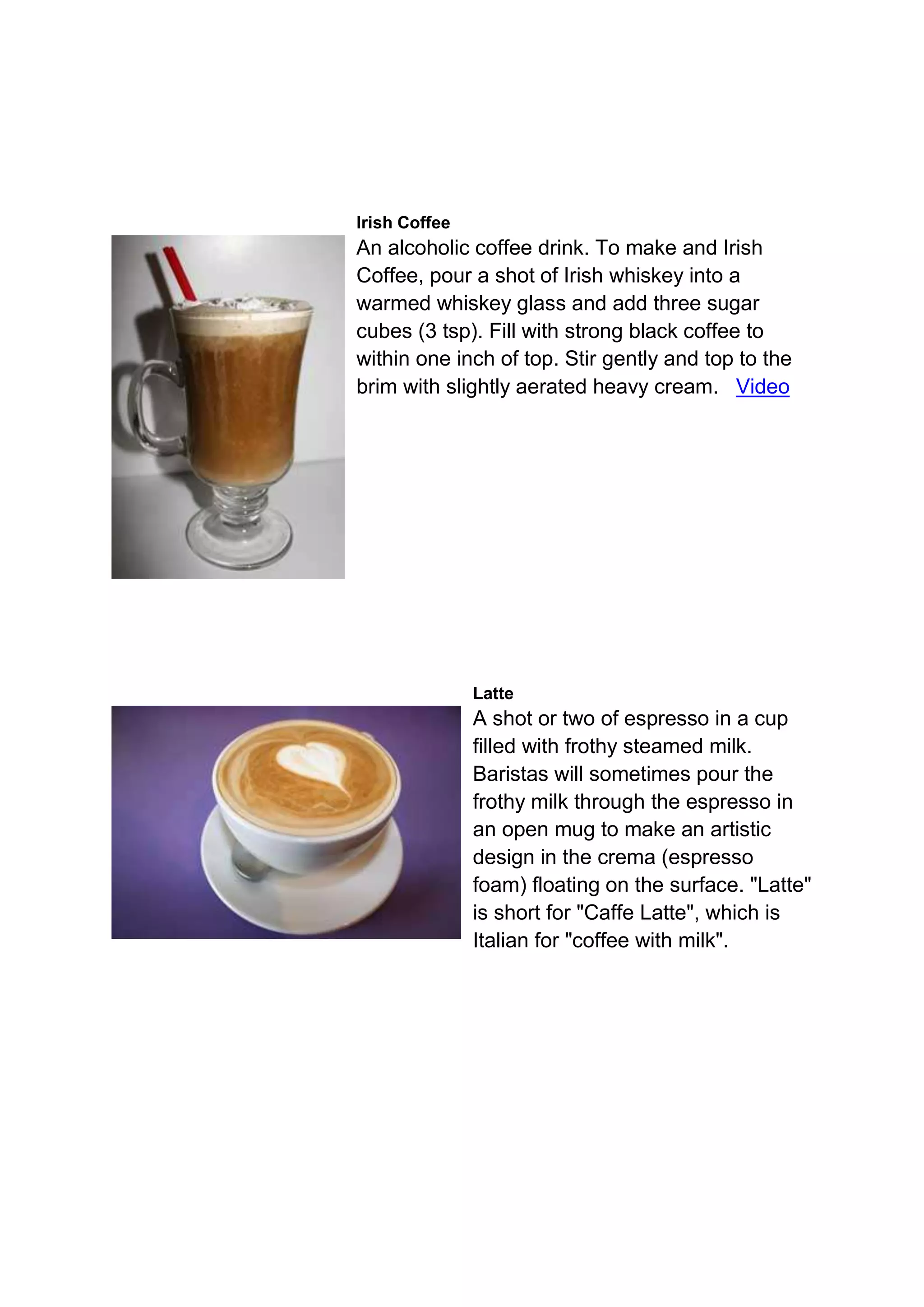 Irish Coffee
An alcoholic coffee drink. To make and Irish
Coffee, pour a shot of Irish whiskey into a
warmed whiskey glass and add three sugar
cubes (3 tsp). Fill with strong black coffee to
within one inch of top. Stir gently and top to the
brim with slightly aerated heavy cream. Video
Latte
A shot or two of espresso in a cup
filled with frothy steamed milk.
Baristas will sometimes pour the
frothy milk through the espresso in
an open mug to make an artistic
design in the crema (espresso
foam) floating on the surface. "Latte"
is short for "Caffe Latte", which is
Italian for "coffee with milk".
 
