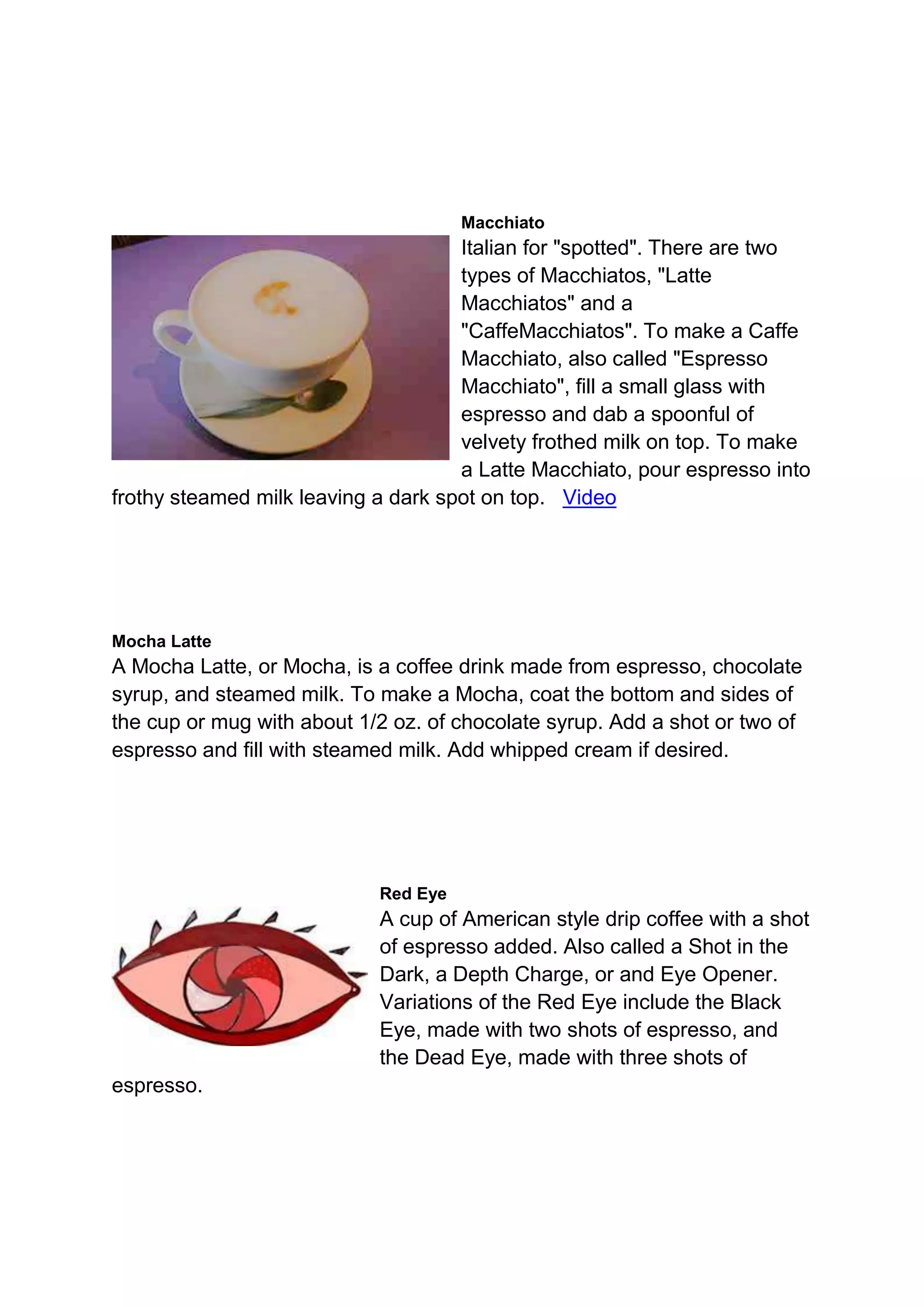 Macchiato
Italian for "spotted". There are two
types of Macchiatos, "Latte
Macchiatos" and a
"CaffeMacchiatos". To make a Caffe
Macchiato, also called "Espresso
Macchiato", fill a small glass with
espresso and dab a spoonful of
velvety frothed milk on top. To make
a Latte Macchiato, pour espresso into
frothy steamed milk leaving a dark spot on top. Video
Mocha Latte
A Mocha Latte, or Mocha, is a coffee drink made from espresso, chocolate
syrup, and steamed milk. To make a Mocha, coat the bottom and sides of
the cup or mug with about 1/2 oz. of chocolate syrup. Add a shot or two of
espresso and fill with steamed milk. Add whipped cream if desired.
Red Eye
A cup of American style drip coffee with a shot
of espresso added. Also called a Shot in the
Dark, a Depth Charge, or and Eye Opener.
Variations of the Red Eye include the Black
Eye, made with two shots of espresso, and
the Dead Eye, made with three shots of
espresso.
 