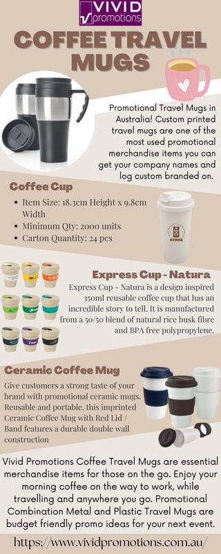 COFFEE TRAVEL
COFFEE TRAVEL
MUGS
MUGS
Item Size: 18.3cm Height x 9.8cm
Width
Minimum Qty: 2000 units
Carton Quantity: 24 pcs
Coffee Cup
Express Cup - Natura
Express Cup - Natura is a design inspired
350ml reusable coffee cup that has an
incredible story to tell. It is manufactured
from a 50/50 blend of natural rice husk fibre
and BPA free polypropylene.
Give customers a strong taste of your
brand with promotional ceramic mugs.
Reusable and portable, this imprinted
Ceramic Coffee Mug with Red Lid /
Band features a durable double wall
construction
Ceramic Coffee Mug
Promotional Travel Mugs in
Australia! Custom printed
travel mugs are one of the
most used promotional
merchandise items you can
get your company names and
log custom branded on.
Vivid Promotions Coffee Travel Mugs are essential
merchandise items for those on the go. Enjoy your
morning coffee on the way to work, while
travelling and anywhere you go. Promotional
Combination Metal and Plastic Travel Mugs are
budget friendly promo ideas for your next event.
https://www.vividpromotions.com.au/
 