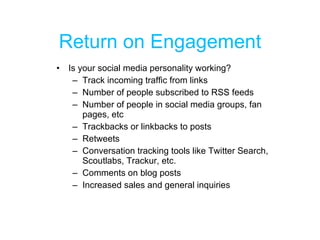 Return on Engagement Is your social media personality working?  Track incoming traffic from links Number of people subscribed to RSS feeds Number of people in social media groups, fan pages, etc Trackbacks or linkbacks to posts Retweets Conversation tracking tools like Twitter Search, Scoutlabs, Trackur, etc. Comments on blog posts  Increased sales and general inquiries 