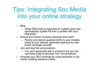 Tips: Integrating Soc Media into your online strategy Blog Utilize RSS tools to subscribe to multiple posts and automatically update FB and LI profiles with your blog posts. Extend your brand: increase exposure and reach Priority is to deliver qualified traffic to your multiple areas of your website, generate exposure for your brand, leverage yourself. Join and lead the conversations. You can’t personally talk to everyone but you can use these tools to simulate 1on1 conversations. Increase your SEO rankings by using keywords in soc media, building presence online. 