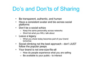 Do’s and Don’ts of Sharing Be transparent, authentic, and human Have a consistent avatar and bio across social platforms Don’t be a social schizo Keep the same personality across networks Short list what you WILL talk about Leave a legacy What you share today becomes part of your brand tomorrow Social climbing not the best approach - don’t JUST follow the popular peeps Your brand is not one-size-fits-all How do people experience what you are selling Be available to your public - to interact 