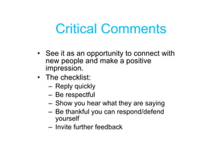 Critical Comments See it as an opportunity to connect with new people and make a positive impression. The checklist: Reply quickly Be respectful Show you hear what they are saying Be thankful you can respond/defend yourself Invite further feedback 