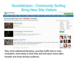 Way more addictive/interactive, provides traffic that is more consistent, more likely to click links and will return more often, broader and more diverse audience.   StumbleUpon - Community Surfing  Bring New Site Visitors 