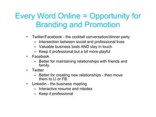 Every Word Online = Opportunity for Branding and Promotion Twitter/Facebook - the cocktail conversation/dinner party Intersection between social and professional lives Valuable business tools AND stay in touch Keep it professional but a bit more playful Facebook Better for maintaining relationships with friends and family. Twitter  Better for creating new relationships - then move them to LI or FB. Linkedin - the business meeting Interactive resume and rolodex Keep it professional 