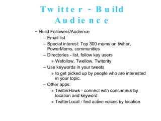Twitter - Build Audience Build Followers/Audience Email list Special interest: Top 300 moms on twitter, PowerMoms, communities Directories - list, follow key users Wefollow, Twellow, Twitority Use keywords in your tweets to get picked up by people who are interested in your topic.   Other apps:  TwitterHawk - connect with consumers by location and keyword TwitterLocal - find active voices by location 