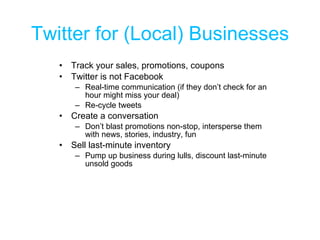 Twitter for (Local) Businesses Track your sales, promotions, coupons Twitter is not Facebook Real-time communication (if they don’t check for an hour might miss your deal) Re-cycle tweets  Create a conversation Don’t blast promotions non-stop, intersperse them with news, stories, industry, fun Sell last-minute inventory Pump up business during lulls, discount last-minute unsold goods 