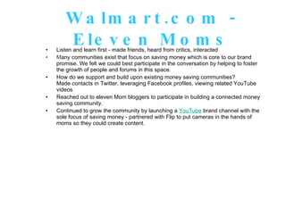 Walmart.com - Eleven Moms Listen and learn first - made friends, heard from critics, interacted M any communities exist that focus on saving money which is core to our brand promise. We felt we could best participate in the conversation by helping to foster the growth of people and forums in this space. How do we support and build upon existing money saving communities?  Made contacts in Twitter, leveraging Facebook profiles, viewing related YouTube videos Reached out to eleven Mom bloggers to participate in building a connected money saving community. Continued to grow the community by launching a  YouTube  brand channel with the sole focus of saving money - partnered with Flip to put cameras in the hands of moms so they could create content. 
