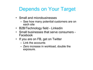 Depends on Your Target Small and microbusinesses See how many potential customers are on each site B2B/Technology field - Linkedin Small businesses that serve consumers - Facebook If you are on FB, get on Twitter Link the accounts Zero increase in workload, double the exposure. 