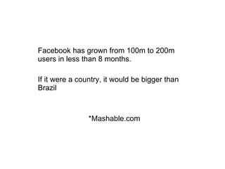 Facebook has grown from 100m to 200m users in less than 8 months.  If it were a country, it would be bigger than Brazil *Mashable.com 