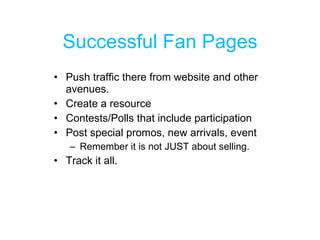 Successful Fan Pages Push traffic there from website and other avenues. Create a resource Contests/Polls that include participation Post special promos, new arrivals, event Remember it is not JUST about selling. Track it all.  