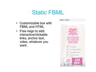 Static FBML Customizable box with FBML and HTML  Free reign to add: interactive/clickable links, anchor text, video, whatever you want. 