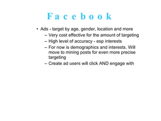 Facebook Ads - target by age, gender, location and more Very cost effective for the amount of targeting High level of accuracy - esp interests For now is demographics and interests. Will move to mining posts for even more precise targeting Create ad users will click AND engage with 