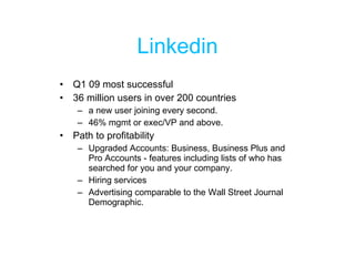Linkedin Q1 09 most successful 36 million users in over 200 countries a new user joining every second. 46% mgmt or exec/VP and above. Path to profitability Upgraded Accounts: Business, Business Plus and Pro Accounts - features including lists of who has searched for you and your company. Hiring services Advertising comparable to the Wall Street Journal Demographic. 