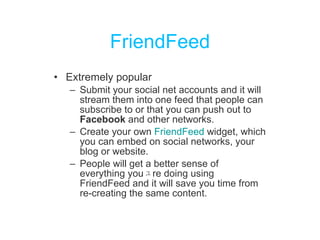 FriendFeed Extremely popular Submit your social net accounts and it will stream them into one feed that people can subscribe to or that you can push out to  Facebook  and other networks.  Create your own  FriendFeed  widget , which you can embed on social networks, your blog or website. People will get a better sense of everything you ﾕ r e doing using FriendFeed and it will save you time from re-creating the same content. 