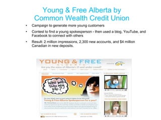 Young & Free Alberta by Common Wealth Credit Union Campaign to generate more young customers Contest to find a young spokesperson - then used a blog, YouTube, and Facebook to connect with others Result: 2 million impressions, 2,300 new accounts, and $4 million Canadian in new deposits. 
