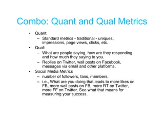 Combo: Quant and Qual Metrics Quant:  Standard metrics - traditional - uniques, impressions, page views, clicks, etc. Qual: What are people saying, how are they responding and how much they saying to you. Replies on Twitter, wall posts on Facebook, messages via email and other platforms. Social Media Metrics number of followers, fans, members. i.e., What are you doing that leads to more likes on FB, more wall posts on FB, more RT on Twitter, more FF on Twitter. See what that means for measuring your success. 