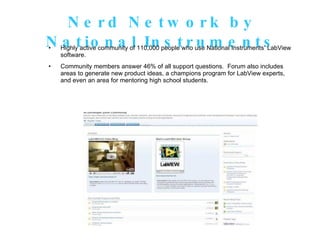 Nerd Network by National Instruments Highly active community of 110,000 people who use National Instruments’ LabView software.  Community members answer 46% of all support questions.  Forum also includes areas to generate new product ideas, a champions program for LabView experts, and even an area for mentoring high school students. 