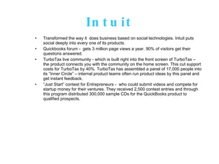 Intuit Transformed the way it  does business based on social technologies. Intuit puts social deeply into every one of its products.  Quickbooks forum -  gets 3 million page views a year. 90% of visitors get their questions answered.  TurboTax live community - which is built right into the front screen of TurboTax – the product connects you with the community on the home screen. This cut support costs for TurboTax by 40%. TurboTax has assembled a panel of 17,000 people into its “Inner Circle” – internal product teams often run product ideas by this panel and get instant feedback.  “ Just Start” contest for Entrepreneurs -  who could submit videos and compete for startup money for their ventures. They received 2,500 contest entries and through this program distributed 300,000 sample CDs for the QuickBooks product to qualified prospects. 