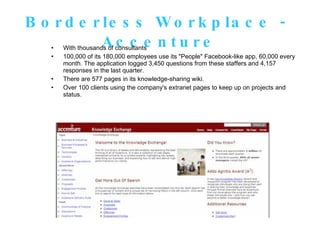 Borderless Workplace -  Accenture With thousands of consultants 100,000 of its 180,000 employees use its "People" Facebook-like app, 60,000 every month. The application logged 3,450 questions from these staffers and 4,157 responses in the last quarter.  There are 577 pages in its knowledge-sharing wiki.  Over 100 clients using the company's extranet pages to keep up on projects and status. 