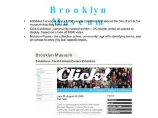 Brooklyn Museum ArtShare Facebook App - 2,000 people identified and shared the bits of art in the museum that they liked best.  Click Exhibition - community curated exhibit – 3K people chose art pieces to display, based on a total of 400K votes. Museum Posse - the collection online, community tags with identifying terms, see art similar to ones you like, specific topics. 