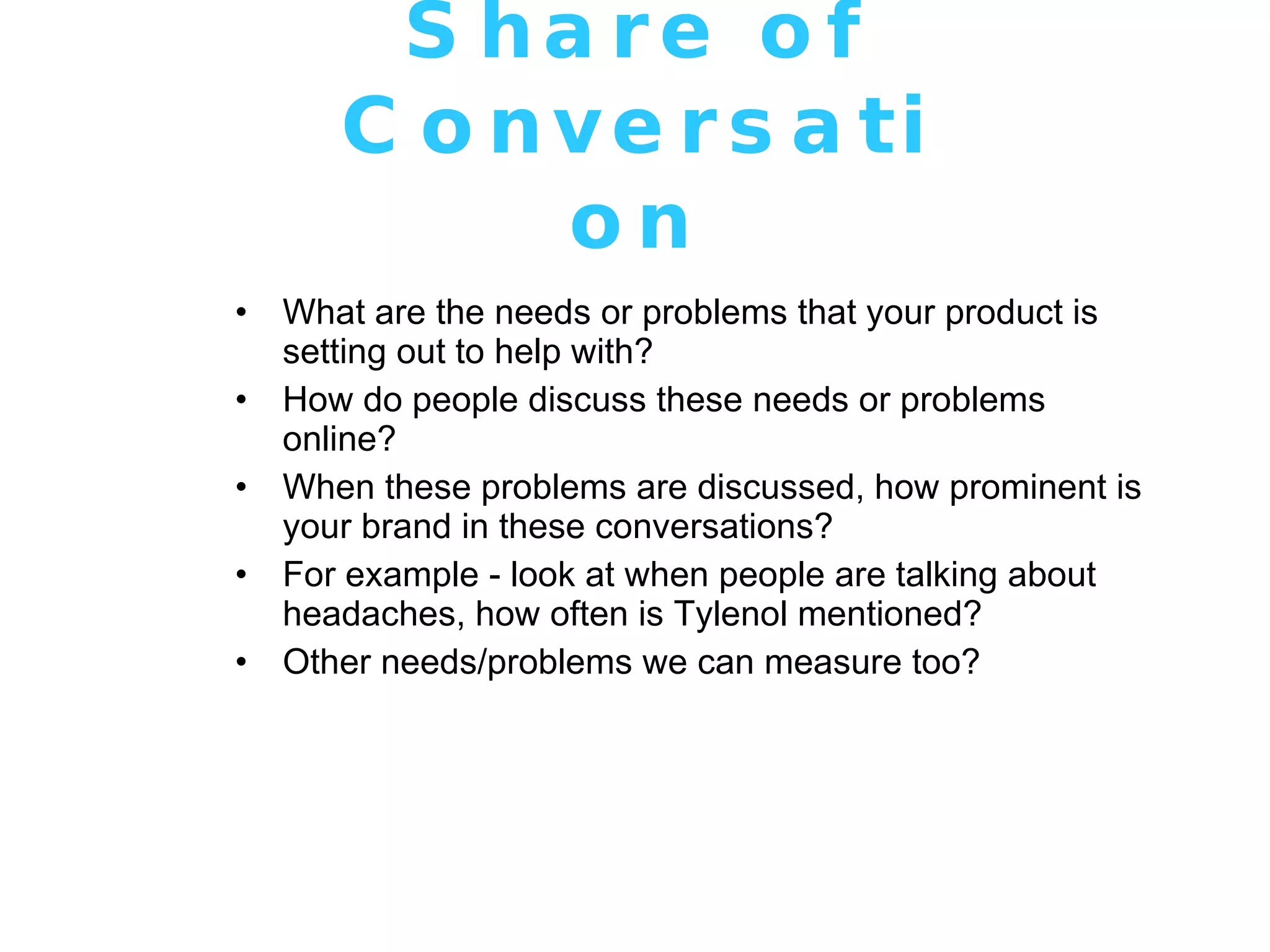Share of Conversation What are the needs or problems that your product is setting out to help with? How do people discuss these needs or problems online? When these problems are discussed, how prominent is your brand in these conversations? For example - look at when people are talking about headaches, how often is Tylenol mentioned? Other needs/problems we can measure too? 