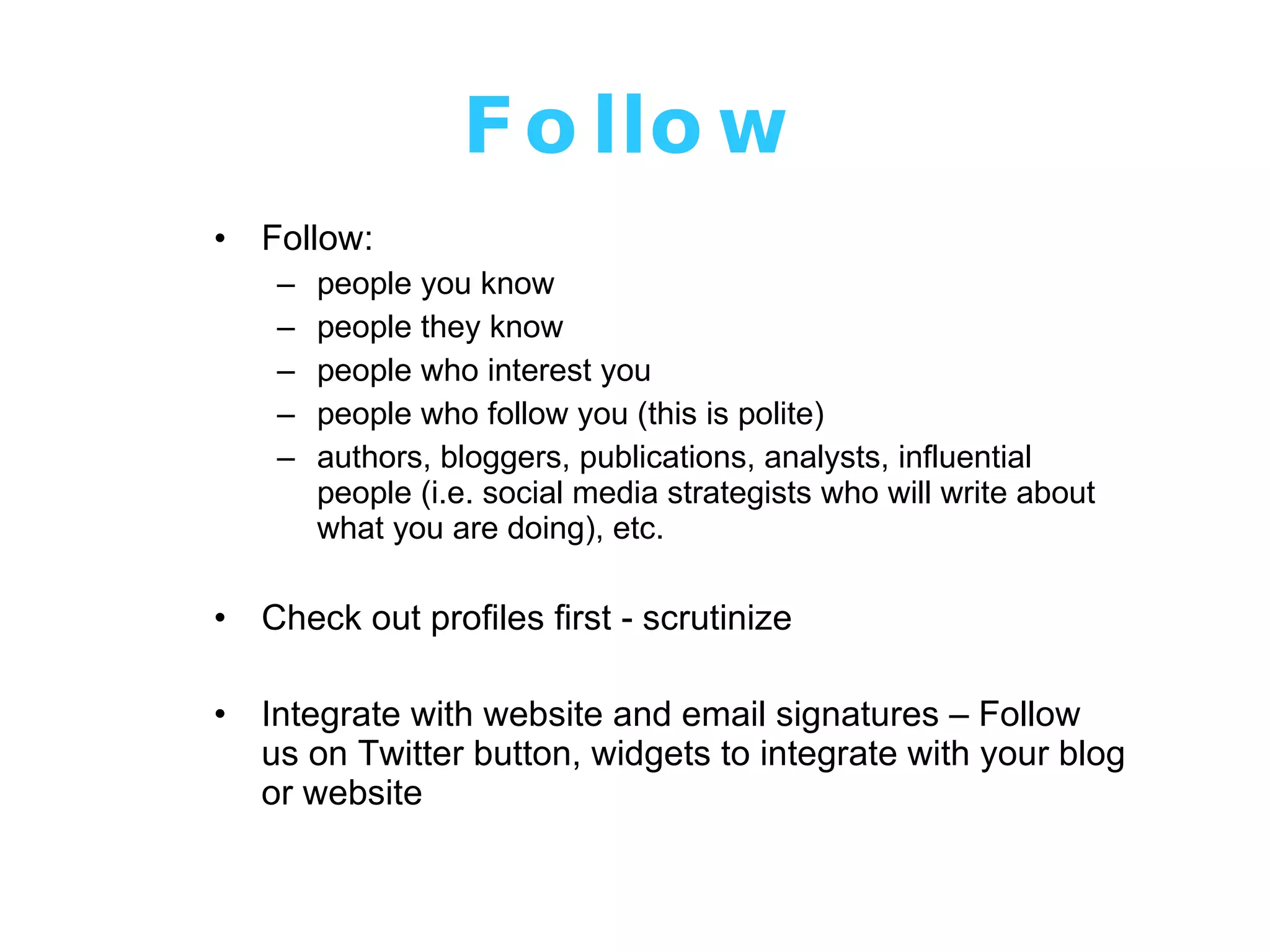 Follow Follow: people you know people they know people who interest you people who follow you (this is polite) authors, bloggers, publications, analysts, influential people (i.e. social media strategists who will write about what you are doing), etc. Check out profiles first - scrutinize Integrate with website and email signatures – Follow us on Twitter button, widgets to integrate with your blog or website 