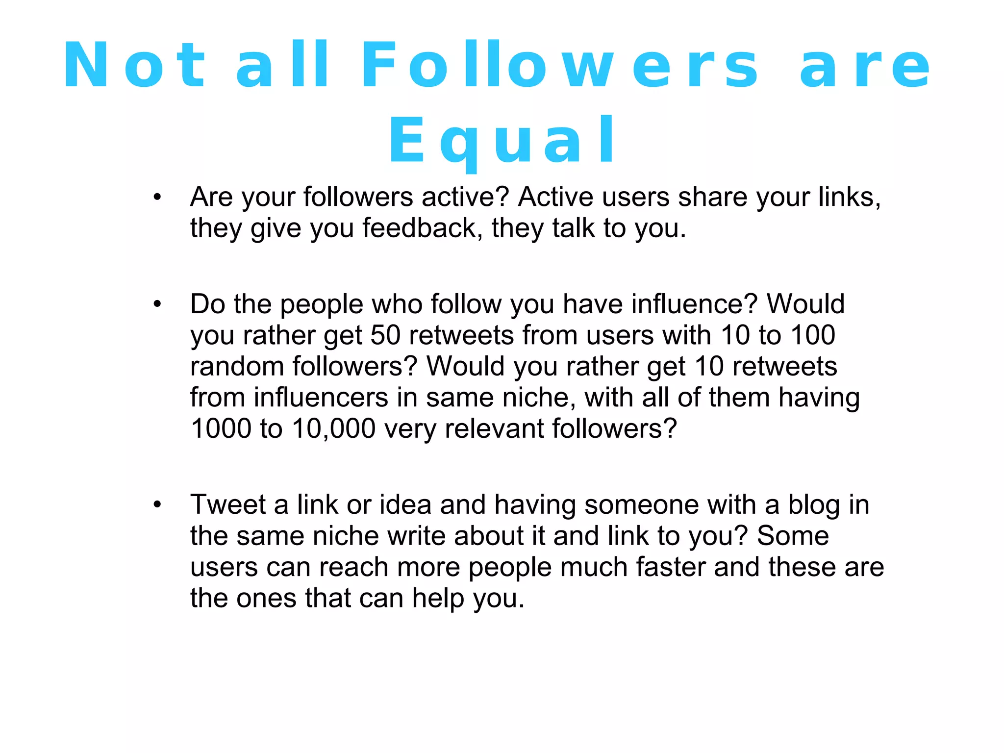 Not all Followers are Equal Are your followers active? Active users share your links, they give you feedback, they talk to you.  Do the people who follow you have influence? Would you rather get 50 retweets from users with 10 to 100 random followers? Would you rather get 10 retweets from influencers in same niche, with all of them having 1000 to 10,000 very relevant followers? Tweet a link or idea and having someone with a blog in the same niche write about it and link to you? Some users can reach more people much faster and these are the ones that can help you. 