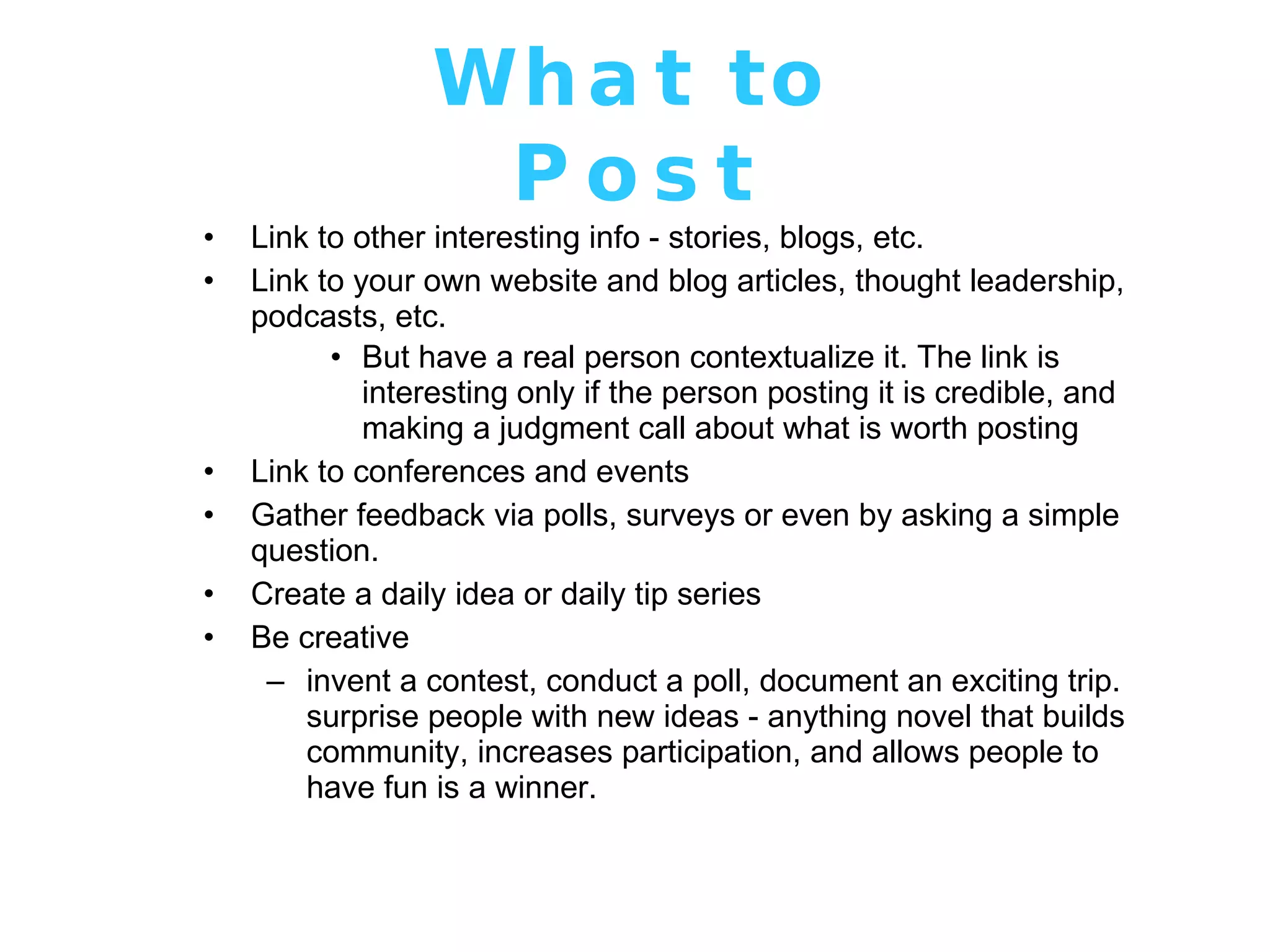 What to Post Link to other interesting info - stories, blogs, etc. Link to your own website and blog articles, thought leadership, podcasts, etc.  But have a real person contextualize it. The link is interesting only if the person posting it is credible, and making a judgment call about what is worth posting Link to conferences and events Gather feedback via polls, surveys or even by asking a simple question. Create a daily idea or daily tip series Be creative invent a contest, conduct a poll, document an exciting trip. surprise people with new ideas - anything novel that builds community, increases participation, and allows people to have fun is a winner.  