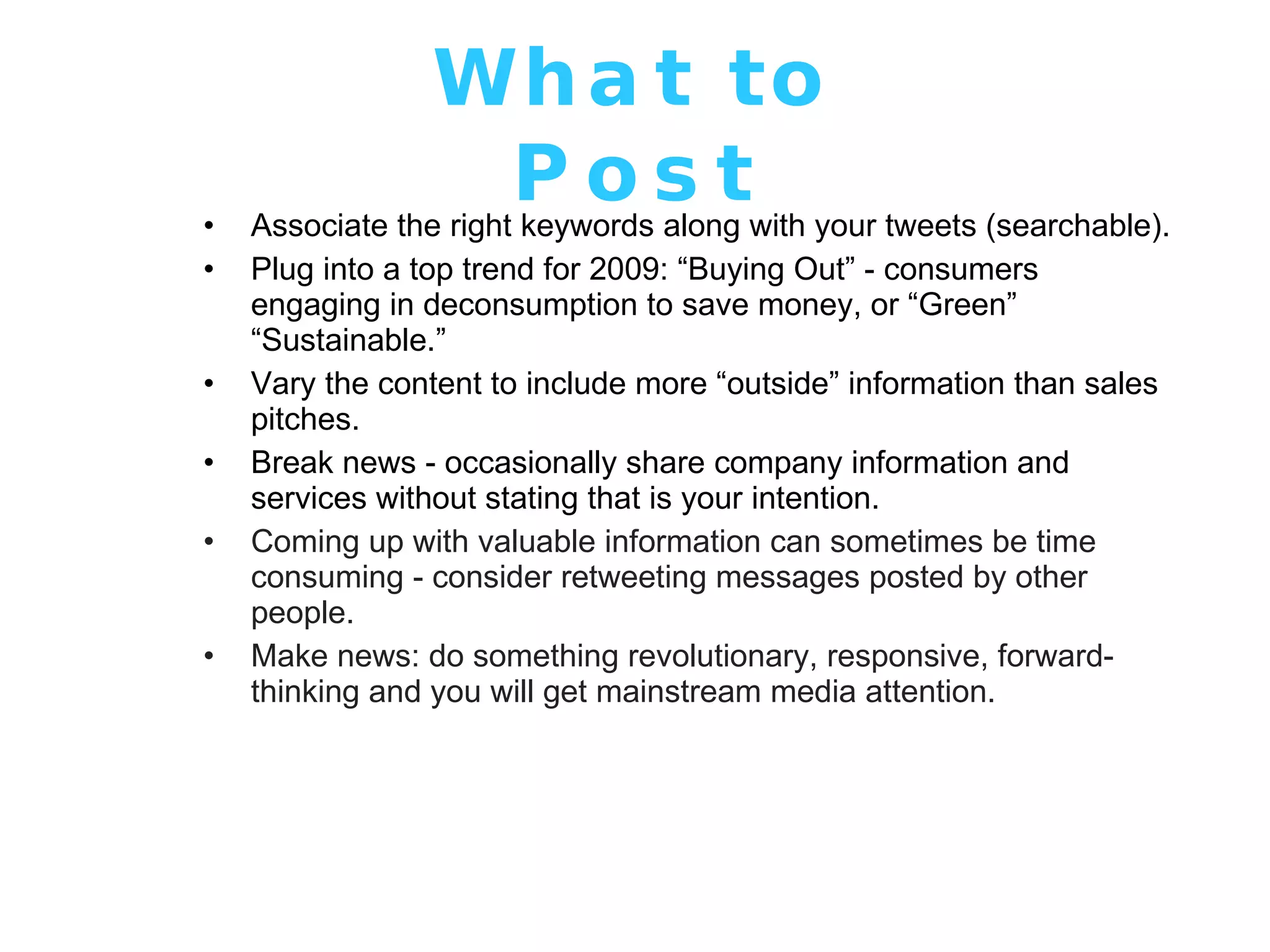 What to Post Associate the right keywords along with your tweets (searchable). Plug into a top trend for 2009: “Buying Out” - consumers engaging in deconsumption to save money, or “Green” “Sustainable.”  Vary the content to include more “outside” information than sales pitches. Break news - occasionally share company information and services without stating that is your intention. Coming up with valuable information can sometimes be time consuming - consider retweeting messages posted by other people. Make news: do something revolutionary, responsive, forward-thinking and you will get mainstream media attention. 