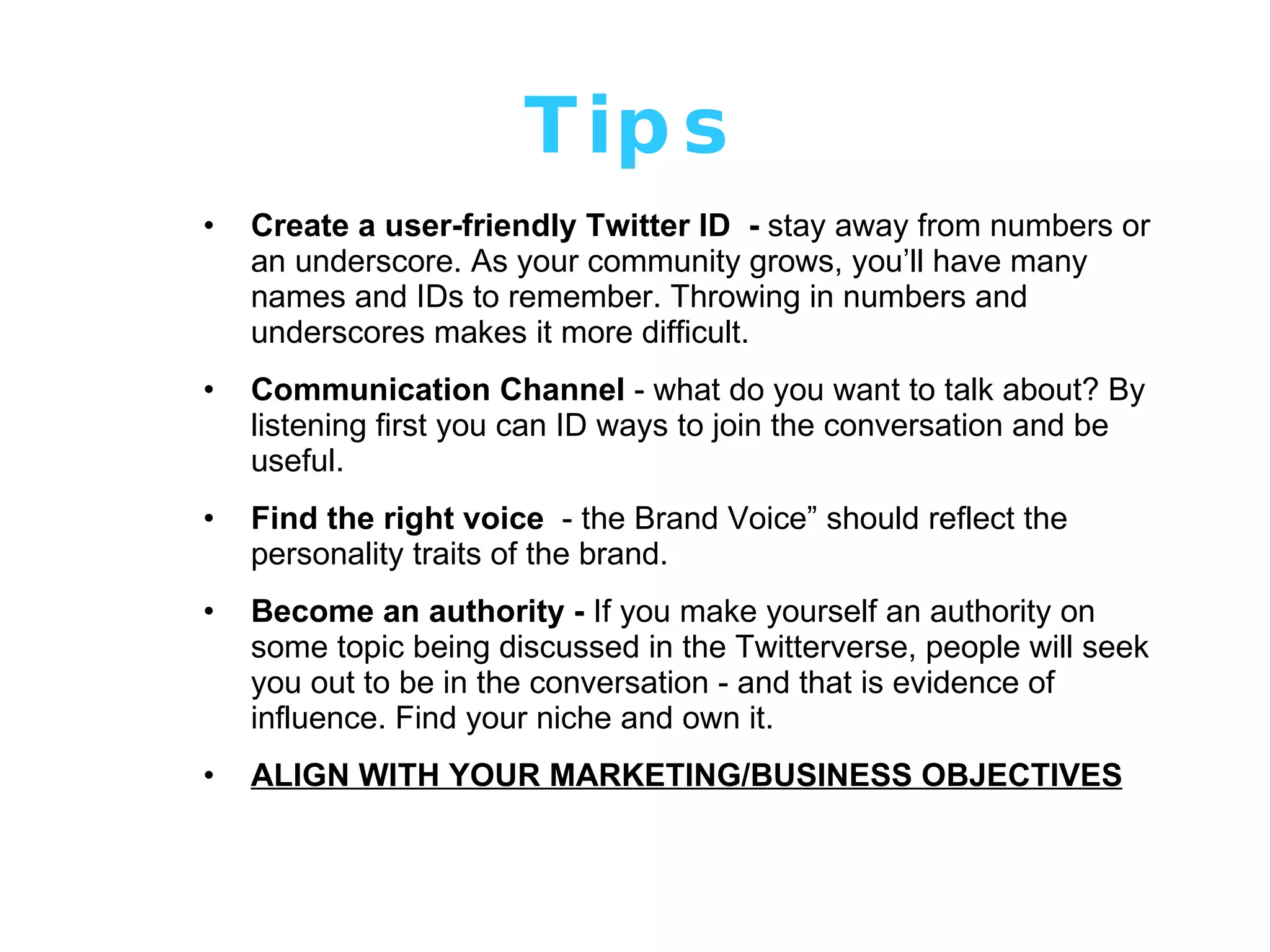 Tips Create a user-friendly Twitter ID  -  stay away from numbers or an underscore. As your community grows, you’ll have many names and IDs to remember. Throwing in numbers and underscores makes it more difficult. Communication Channel  - what do you want to talk about? By listening first you can ID ways to join the conversation and be useful. Find the right voice   - the Brand Voice” should reflect the personality traits of the brand.  Become an authority -  If you make yourself an authority on some topic being discussed in the Twitterverse, people will seek you out to be in the conversation - and that is evidence of influence. Find your niche and own it. ALIGN WITH YOUR MARKETING/BUSINESS OBJECTIVES 