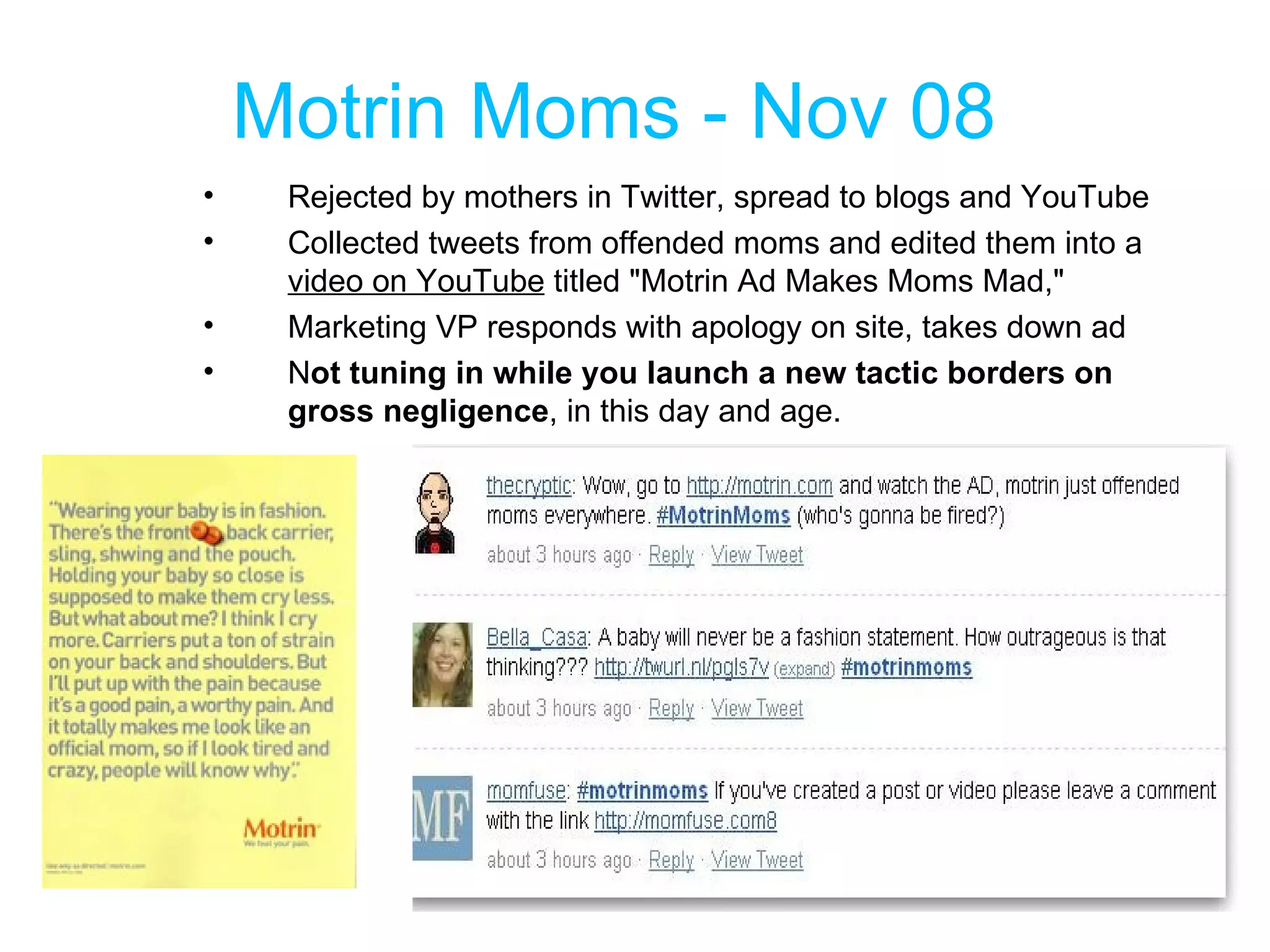 Motrin Moms - Nov 08 Rejected by mothers in Twitter, spread to blogs and YouTube Collected tweets from offended moms and edited them into a  video on YouTube  titled "Motrin Ad Makes Moms Mad,"  Marketing VP responds with apology on site, takes down ad N ot tuning in while you launch a new tactic borders on gross negligence , in this day and age. 