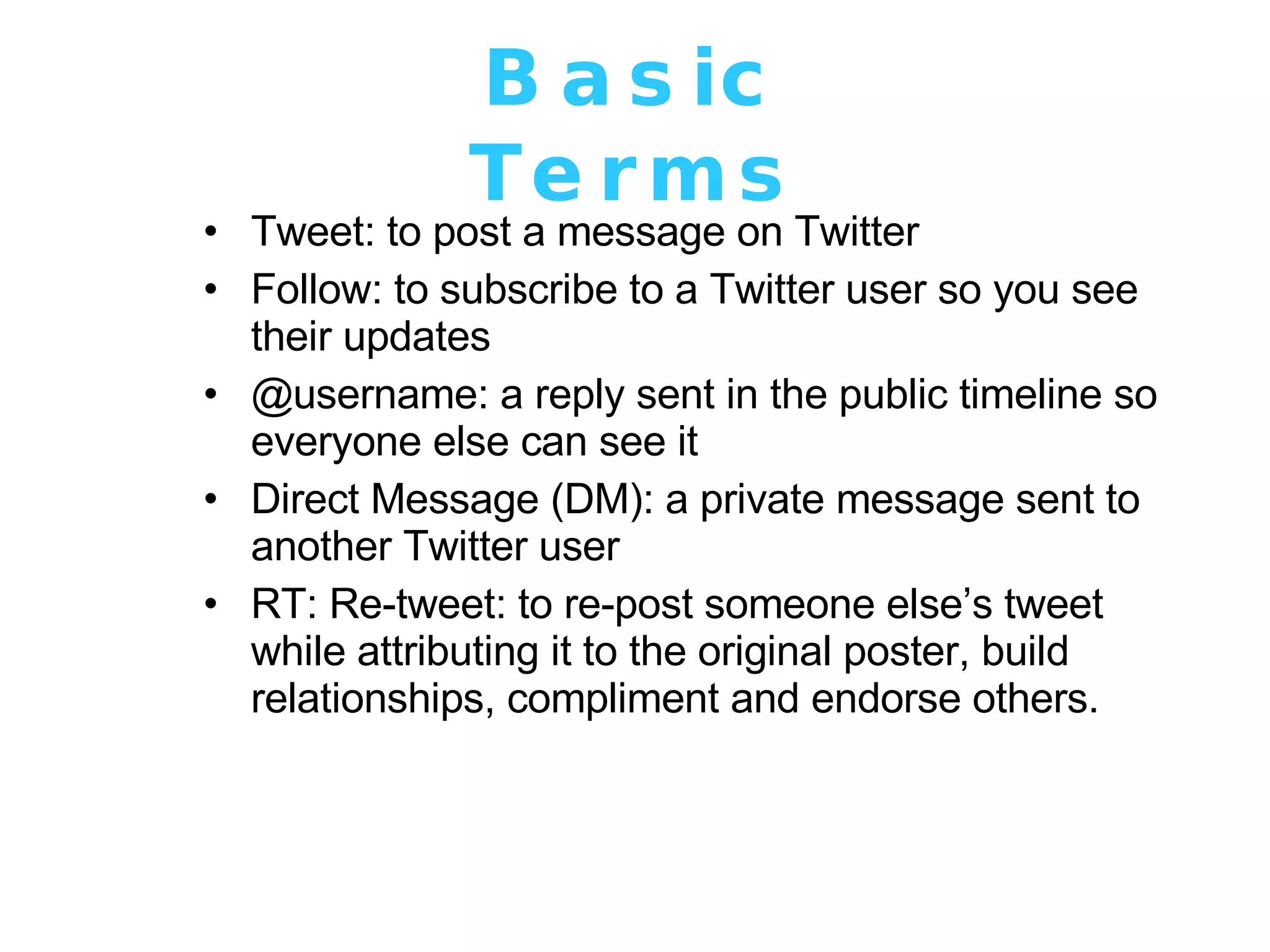 Basic Terms Tweet: to post a message on Twitter  Follow: to subscribe to a Twitter user so you see their updates  @username: a reply sent in the public timeline so everyone else can see it Direct Message (DM): a private message sent to another Twitter user RT: Re-tweet: to re-post someone else’s tweet while attributing it to the original poster, build relationships, compliment and endorse others. 