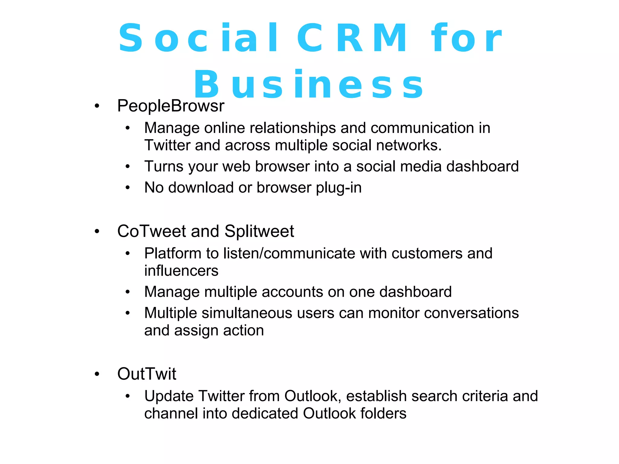 Social CRM for Business PeopleBrowsr Manage online relationships and communication in Twitter and across multiple social networks. Turns your web browser into a social media dashboard No download or browser plug-in CoTweet and Splitweet Platform to listen/communicate with customers and influencers Manage multiple accounts on one dashboard Multiple simultaneous users can monitor conversations and assign action OutTwit Update Twitter from Outlook, establish search criteria and channel into dedicated Outlook folders 
