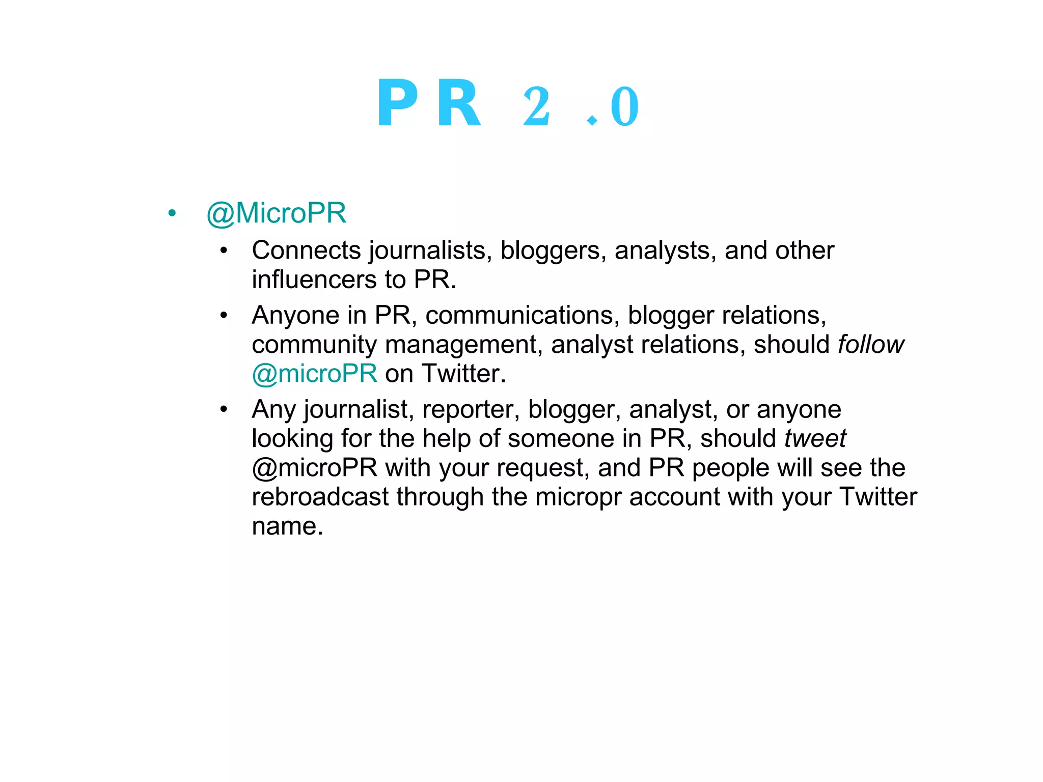 PR 2.0 @MicroPR Connects journalists, bloggers, analysts, and other influencers to PR.  Anyone in PR, communications, blogger relations, community management, analyst relations, should  follow   @microPR  on Twitter.  Any journalist, reporter, blogger, analyst, or anyone looking for the help of someone in PR, should  tweet  @microPR with your request, and PR people will see the rebroadcast through the micropr account with your Twitter name. 