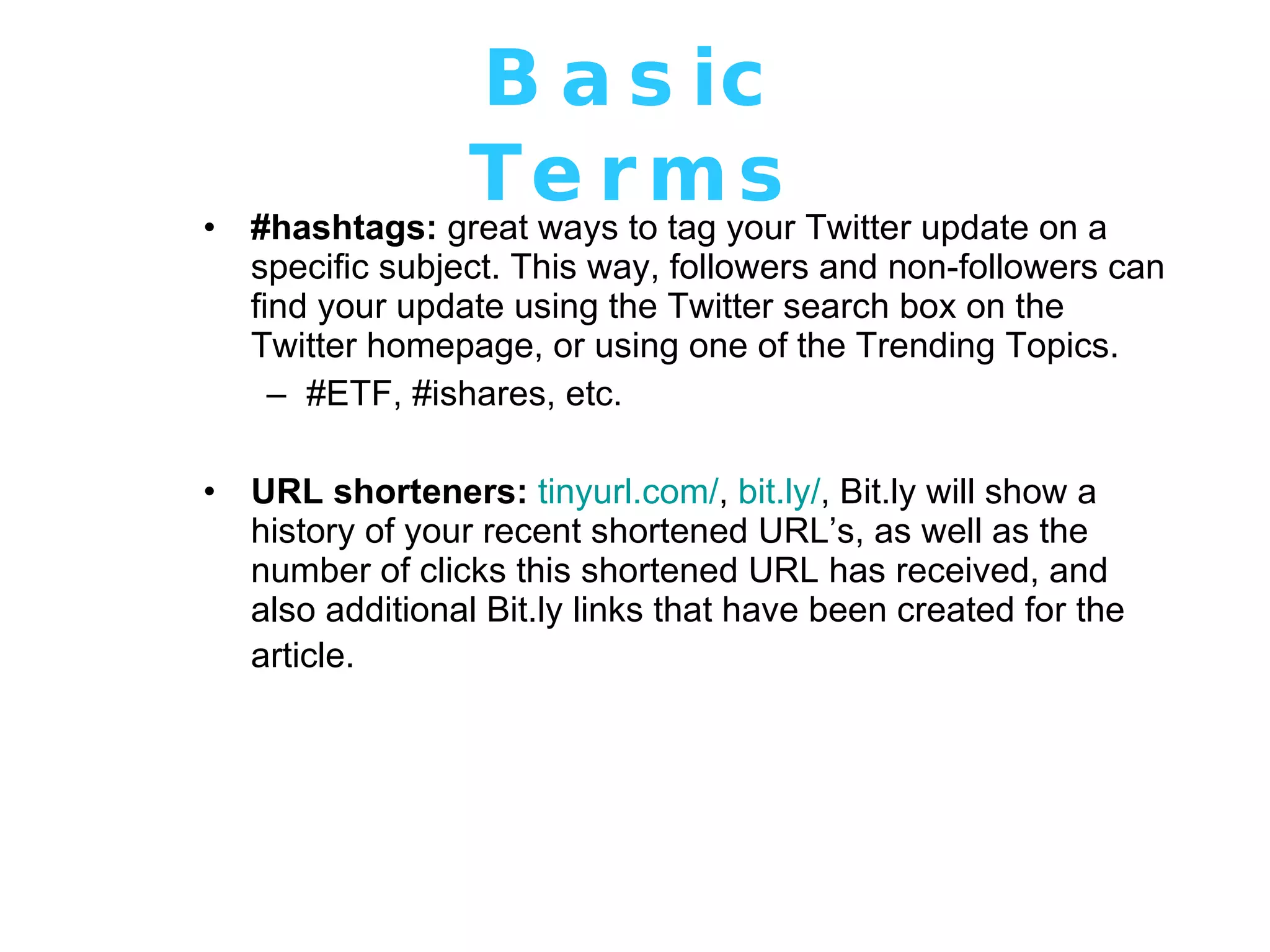 Basic Terms #hashtags:  great ways to tag your Twitter update on a specific subject. This way, followers and non-followers can find your update using the Twitter search box on the Twitter homepage, or using one of the Trending Topics.  #ETF, #ishares, etc. URL shorteners:   tinyurl .com/ ,  bit. ly/ , Bit.ly will show a history of your recent shortened URL’s, as well as the number of clicks this shortened URL has received, and also additional Bit.ly links that have been created for the article.   