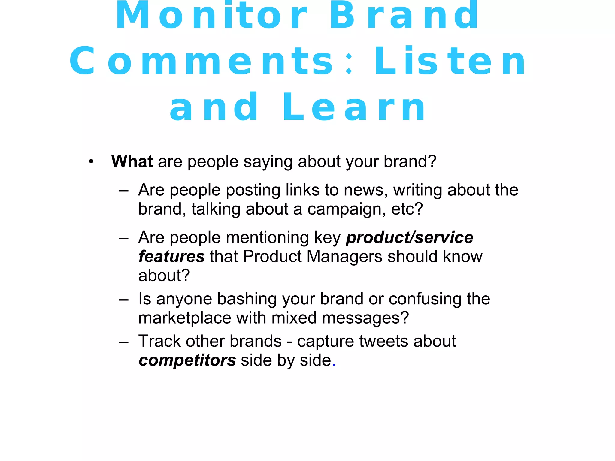 Monitor Brand Comments: Listen and Learn What  are people saying about your brand? Are people posting links to news, writing about the brand, talking about a campaign, etc? Are people mentioning key  product/service features  that Product Managers should know about? Is anyone bashing your brand or confusing the marketplace with mixed messages? Track other brands - capture tweets about  competitors  side by side . 