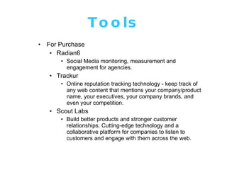Tools For Purchase Radian6 Social Media monitoring, measurement and engagement for agencies. Trackur Online reputation tracking technology - keep track of any web content that mentions your company/product name, your executives, your company brands, and even your competition. Scout Labs Build better products and stronger customer relationships. Cutting-edge technology and a collaborative platform for companies to listen to customers and engage with them across the web. 