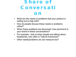 Share of Conversation What are the needs or problems that your product is setting out to help with? How do people discuss these needs or problems online? When these problems are discussed, how prominent is your brand in these conversations? For example - look at when people are talking about headaches, how often is Tylenol mentioned? Other needs/problems we can measure too? 