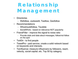 Relationship Management Directories Wefollow, Justweetit, Twellow, Geofollow Recommendations Whoshouldifollow, Twubble SocialWhoIs - based on relevance NOT popularity FriendFilter - improve the signal to noise ratio Provide stats and data about messages, follow/not follow on the spot TwitDir - to find people TweetPro - paid service, create a solid network based on keywords and interests. Twinfluence: measure influencers by followers, reach, velocity, social capital, etc. Top 50 by category. 