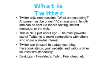 What is Twitter Twitter asks one question, "What are you doing?" Answers must be under 140 characters in length and can be sent via mobile texting, instant message, or the web.  This is NOT just about ego - The most powerful use of Twitter is to make connections with others who share a similar interest. Twitter can be used to update your blog, Facebook status, your website, and various other sources simultaneously. Desktops - Tweetdeck, Twhirl, Friendfeed, etc. 