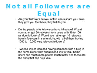 Not all Followers are Equal Are your followers active? Active users share your links, they give you feedback, they talk to you.  Do the people who follow you have influence? Would you rather get 50 retweets from users with 10 to 100 random followers? Would you rather get 10 retweets from influencers in same niche, with all of them having 1000 to 10,000 very relevant followers? Tweet a link or idea and having someone with a blog in the same niche write about it and link to you? Some users can reach more people much faster and these are the ones that can help you. 