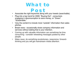 What to Post Associate the right keywords along with your tweets (searchable). Plug into a top trend for 2009: “Buying Out” - consumers engaging in deconsumption to save money, or “Green” “Sustainable.”  Vary the content to include more “outside” information than sales pitches. Break news - occasionally share company information and services without stating that is your intention. Coming up with valuable information can sometimes be time consuming - consider retweeting messages posted by other people. Make news: do something revolutionary, responsive, forward-thinking and you will get mainstream media attention. 