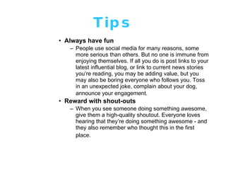 Tips Always have fun People use social media for many reasons, some more serious than others. But no one is immune from enjoying themselves. If all you do is post links to your latest influential blog, or link to current news stories you’re reading, you may be adding value, but you may also be boring everyone who follows you. Toss in an unexpected joke, complain about your dog, announce your engagement.   Reward with shout-outs   When you see someone doing something awesome, give them a high-quality shoutout. Everyone loves hearing that they’re doing something awesome - and they also remember who thought this in the first place.   