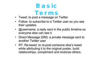 Basic Terms Tweet: to post a message on Twitter  Follow: to subscribe to a Twitter user so you see their updates  @username: a reply sent in the public timeline so everyone else can see it Direct Message (DM): a private message sent to another Twitter user RT: Re-tweet: to re-post someone else’s tweet while attributing it to the original poster, build relationships, compliment and endorse others. 